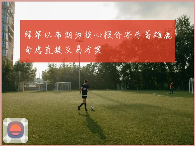 绿军以布朗为核心报价字母哥雄鹿考虑直接交易方案