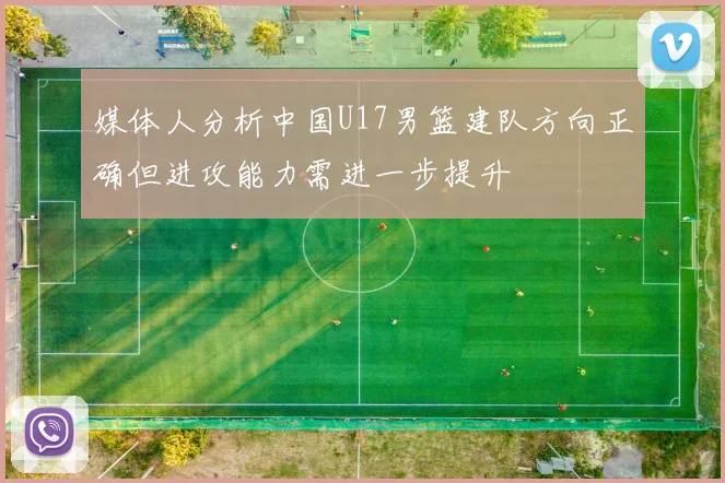 媒体人分析中国U17男篮建队方向正确但进攻能力需进一步提升