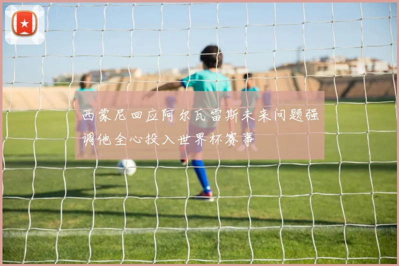 西蒙尼回应阿尔瓦雷斯未来问题强调他全心投入世界杯赛事