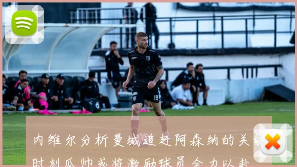内维尔分析曼城追赶阿森纳的关键时刻瓜帅或将激励球员全力以赴