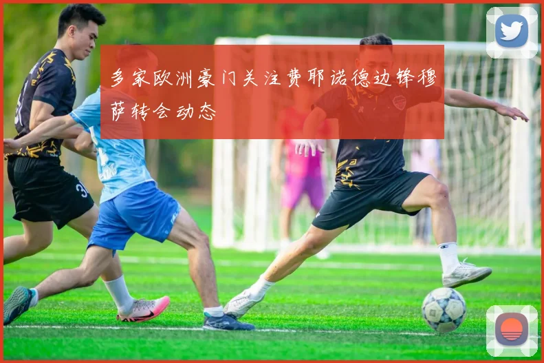 多家欧洲豪门关注费耶诺德边锋穆萨转会动态