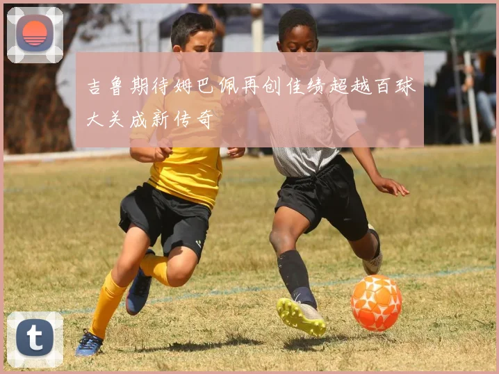 吉鲁期待姆巴佩再创佳绩超越百球大关成新传奇