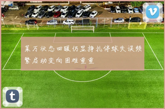 莱万状态回暖仍显挣扎停球失误频繁启动变向困难重重