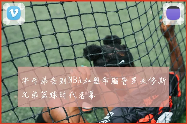 字母弟告别NBA加盟希腊普罗米修斯兄弟篮球时代落幕