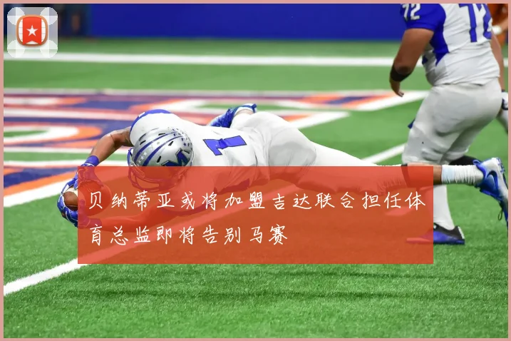 贝纳蒂亚或将加盟吉达联合担任体育总监即将告别马赛