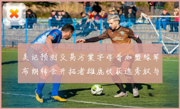 美记预测交易方案字母哥加盟绿军布朗转会开拓者雄鹿收获选秀权与年轻球员