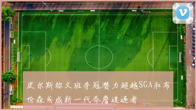 皮尔斯称文班夺冠潜力超越SGA和布伦森或成新一代乔詹追逐者