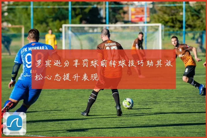 罗宾逊分享罚球前转球技巧助其放松心态提升表现