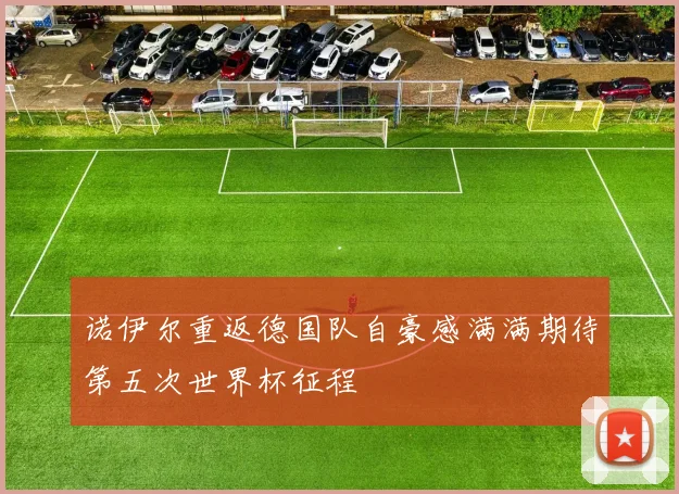诺伊尔重返德国队自豪感满满期待第五次世界杯征程