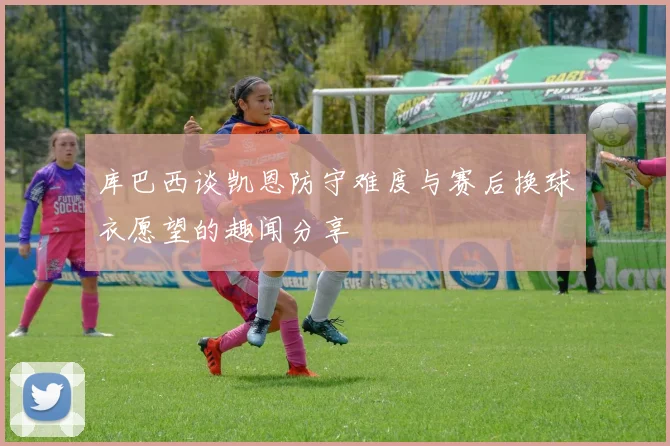 库巴西谈凯恩防守难度与赛后换球衣愿望的趣闻分享
