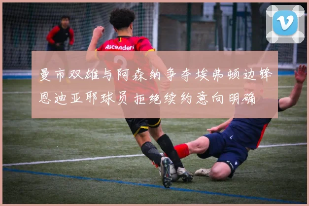 曼市双雄与阿森纳争夺埃弗顿边锋恩迪亚耶球员拒绝续约意向明确