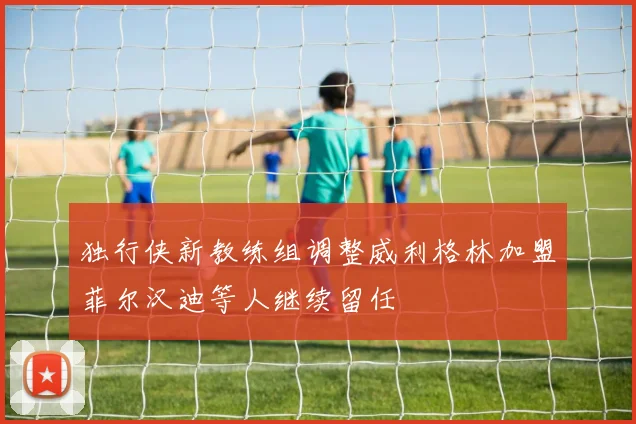 独行侠新教练组调整威利格林加盟菲尔汉迪等人继续留任