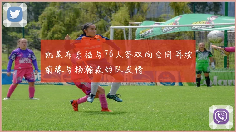 凯莱布乐福与76人签双向合同再续前缘与杨瀚森的队友情
