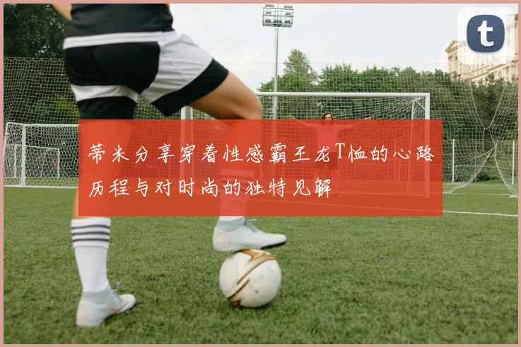蒂米分享穿着性感霸王龙T恤的心路历程与对时尚的独特见解