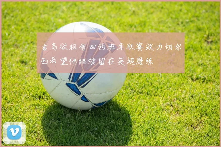 吉乌欲租借回西班牙联赛效力切尔西希望他继续留在英超磨练