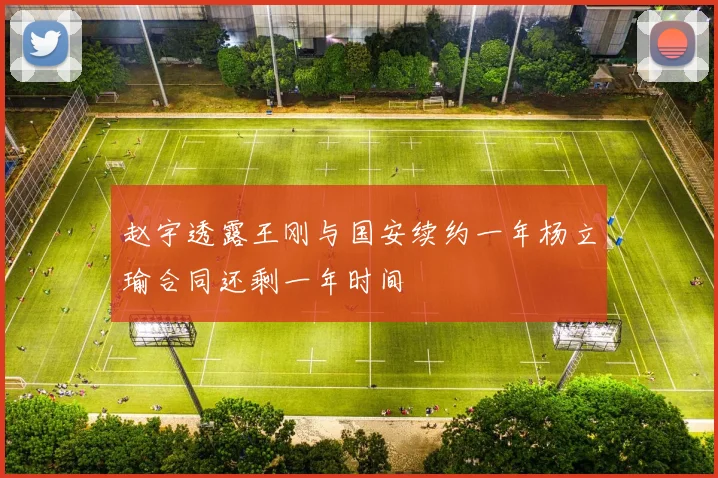 赵宇透露王刚与国安续约一年杨立瑜合同还剩一年时间