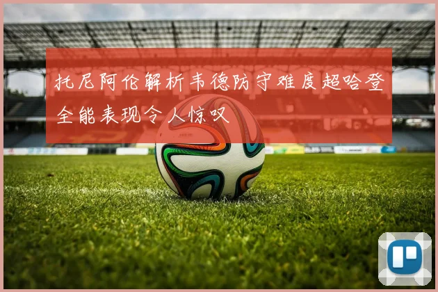 托尼阿伦解析韦德防守难度超哈登全能表现令人惊叹