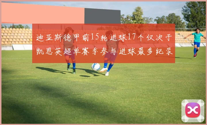 迪亚斯德甲前15轮进球17个仅次于凯恩英超单赛季参与进球最多纪录为18个