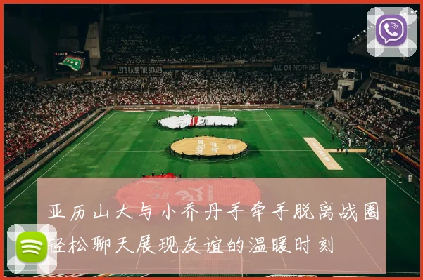 亚历山大与小乔丹手牵手脱离战圈轻松聊天展现友谊的温暖时刻