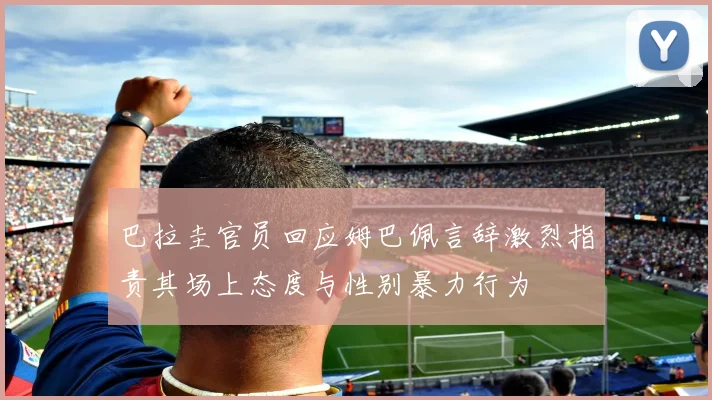 巴拉圭官员回应姆巴佩言辞激烈指责其场上态度与性别暴力行为